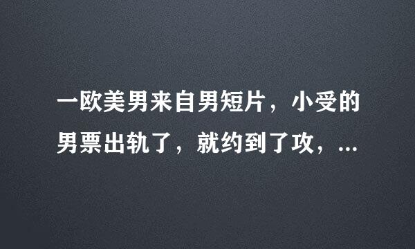 一欧美男来自男短片，小受的男票出轨了，就约到了攻，嘿嘿后说想抱着，之