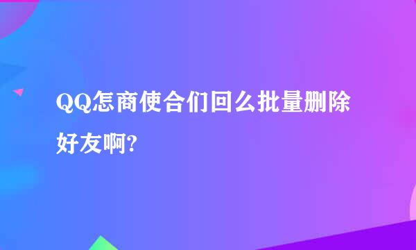 QQ怎商使合们回么批量删除好友啊?