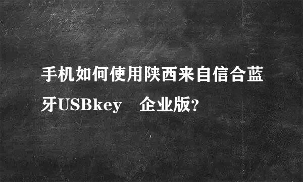 手机如何使用陕西来自信合蓝牙USBkey 企业版？