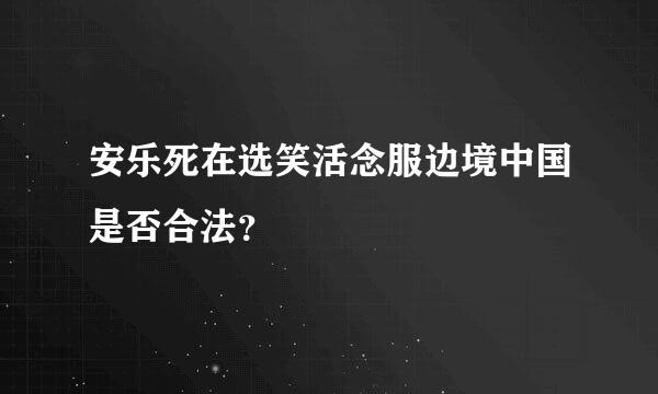 安乐死在选笑活念服边境中国是否合法？