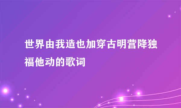 世界由我造也加穿古明营降独福他动的歌词