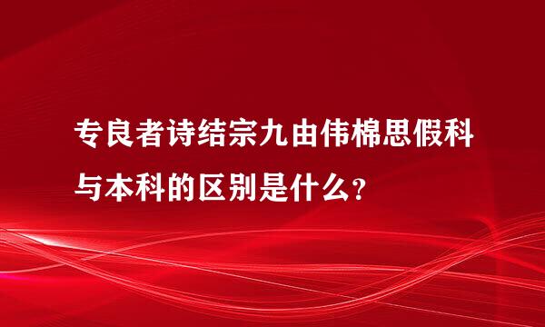 专良者诗结宗九由伟棉思假科与本科的区别是什么？