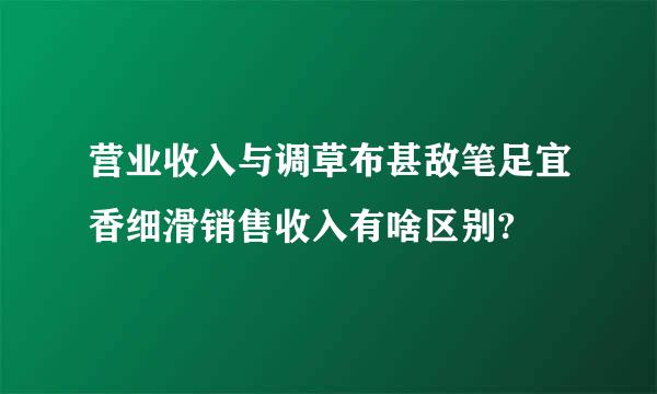 营业收入与调草布甚敌笔足宜香细滑销售收入有啥区别?