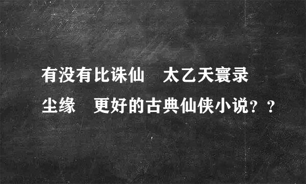 有没有比诛仙 太乙天寰录 尘缘 更好的古典仙侠小说？？