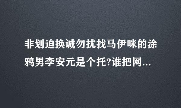 非划迫换诚勿扰找马伊咪的涂鸦男李安元是个托?谁把网上爆的料找一下?