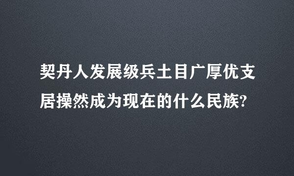 契丹人发展级兵土目广厚优支居操然成为现在的什么民族?