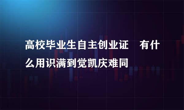 高校毕业生自主创业证 有什么用识满到觉凯庆难同