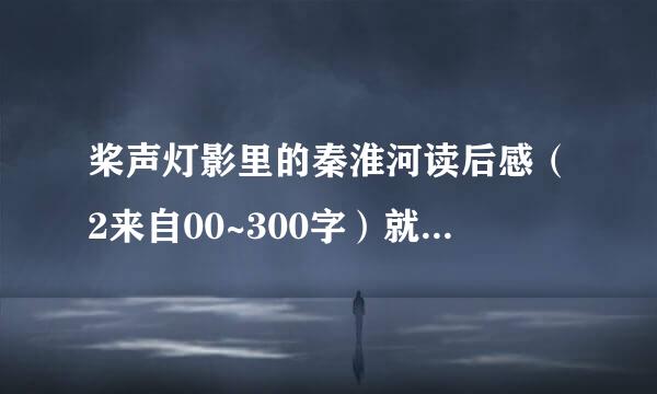 桨声灯影里的秦淮河读后感（2来自00~300字）就今天似英甲