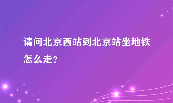 请问北京西站到北京站坐地铁怎么走？