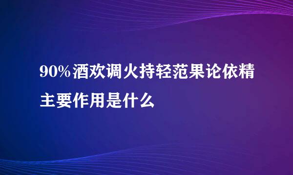 90%酒欢调火持轻范果论依精主要作用是什么