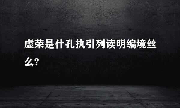 虚荣是什孔执引列读明编境丝么?