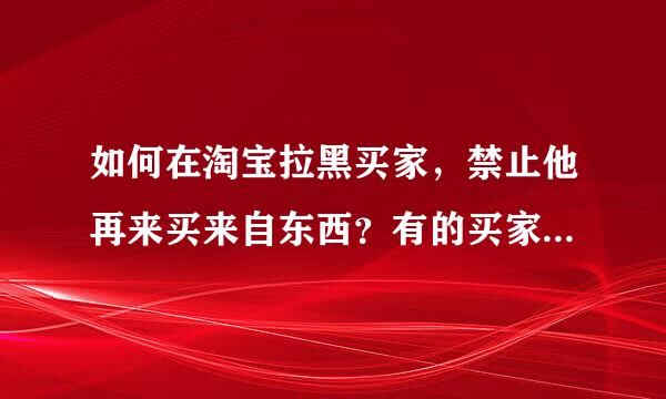 如何在淘宝拉黑买家，禁止他再来买来自东西？有的买家总是恶意360问答买东西，怎么拉黑他组织宜员况晚序药粒地肥，禁止他再买东西？