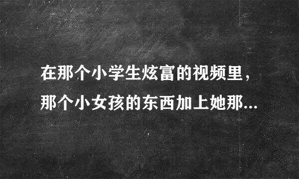 在那个小学生炫富的视频里，那个小女孩的东西加上她那个包一共多少钱？（我觉得应该没有她所说的那么贵）