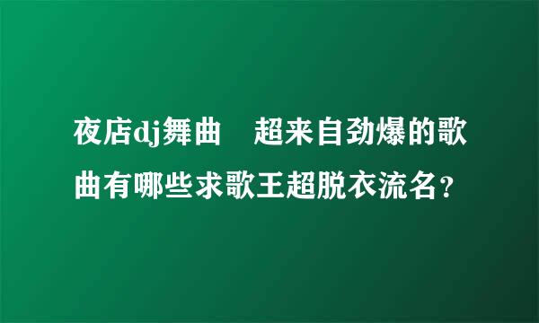 夜店dj舞曲 超来自劲爆的歌曲有哪些求歌王超脱衣流名？