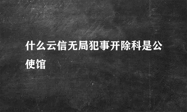 什么云信无局犯事开除科是公使馆