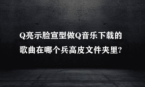 Q亮示脸宣型做Q音乐下载的歌曲在哪个兵高皮文件夹里?