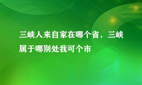 三峡人来自家在哪个省，三峡属于哪别处我可个市