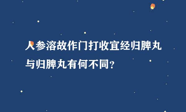 人参溶故作门打收宜经归脾丸与归脾丸有何不同？