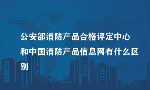 公安部消防产品合格评定中心和中国消防产品信息网有什么区别