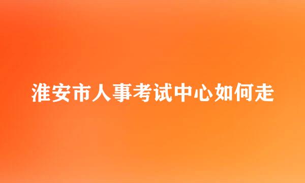 淮安市人事考试中心如何走