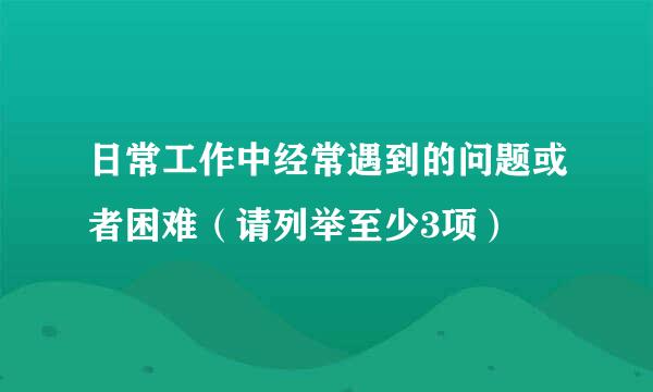 日常工作中经常遇到的问题或者困难（请列举至少3项）