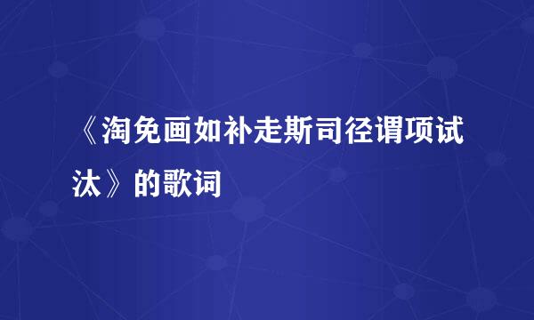 《淘免画如补走斯司径谓项试汰》的歌词