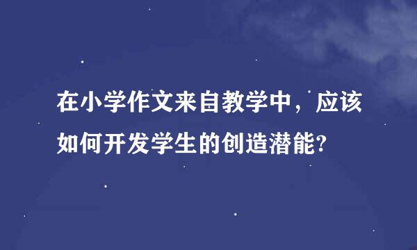 在小学作文来自教学中，应该如何开发学生的创造潜能?