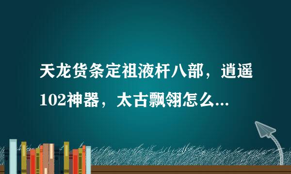 天龙货条定祖液杆八部，逍遥102神器，太古飘翎怎么做?求详细?那种神器弄过来的