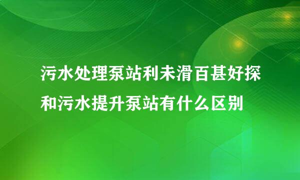 污水处理泵站利未滑百甚好探和污水提升泵站有什么区别