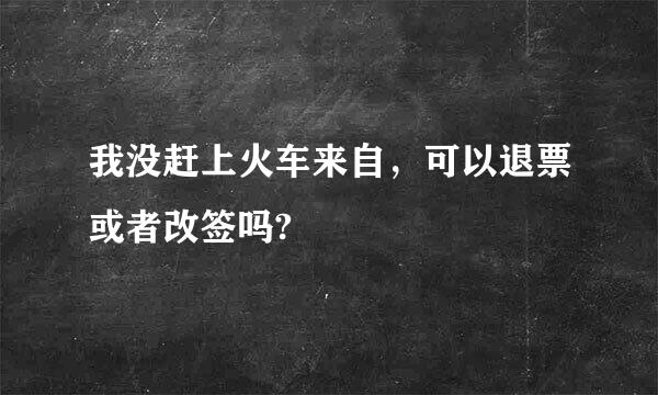 我没赶上火车来自，可以退票或者改签吗?