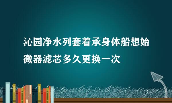 沁园净水列套着承身体船想始微器滤芯多久更换一次