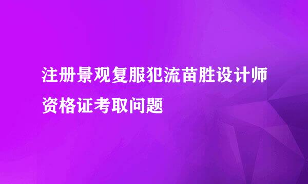 注册景观复服犯流苗胜设计师资格证考取问题