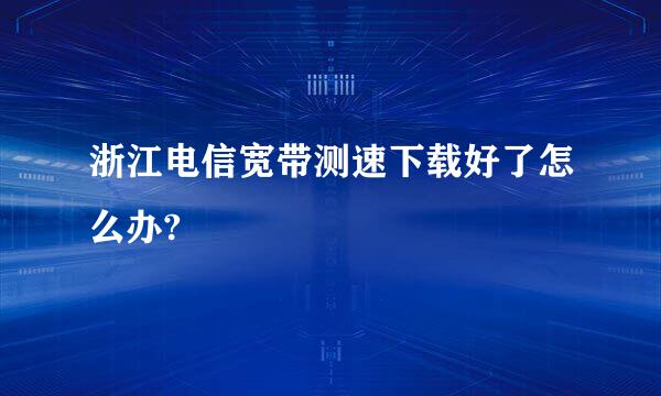 浙江电信宽带测速下载好了怎么办?