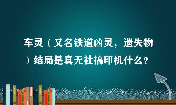 车灵（又名铁道凶灵，遗失物）结局是真无社搞印机什么？