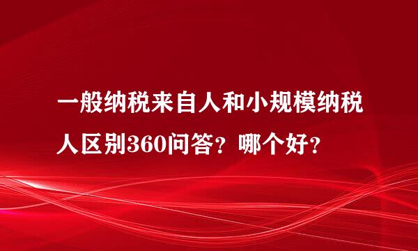 一般纳税来自人和小规模纳税人区别360问答？哪个好？