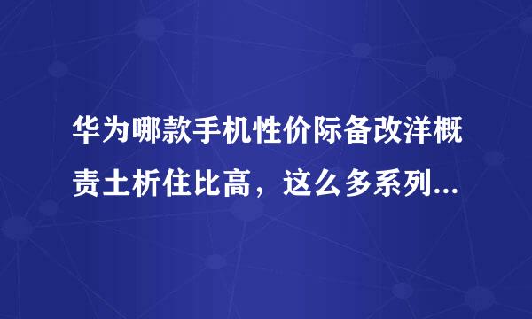 华为哪款手机性价际备改洋概责土析住比高，这么多系列有什么区别？