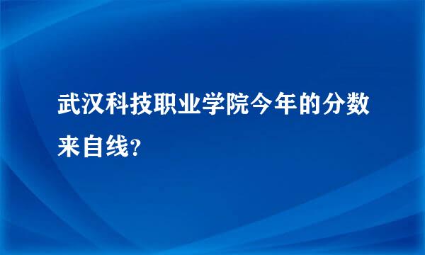 武汉科技职业学院今年的分数来自线？