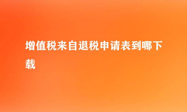 增值税来自退税申请表到哪下载