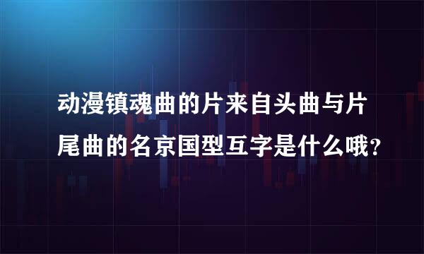 动漫镇魂曲的片来自头曲与片尾曲的名京国型互字是什么哦？