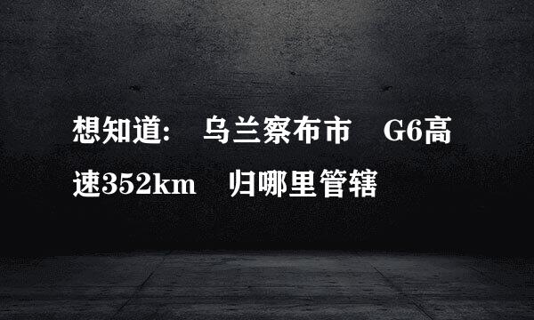 想知道: 乌兰察布市 G6高速352km 归哪里管辖