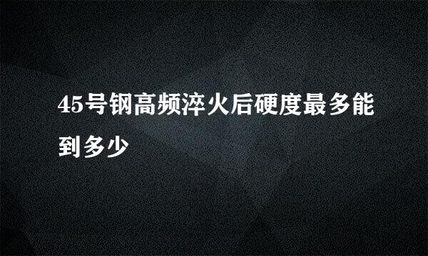 45号钢高频淬火后硬度最多能到多少