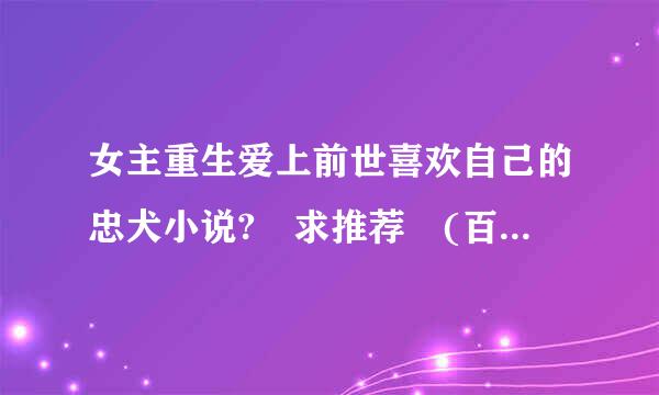 女主重生爱上前世喜欢自己的忠犬小说? 求推荐 (百度上回答这内容都看过了)来自求不一样