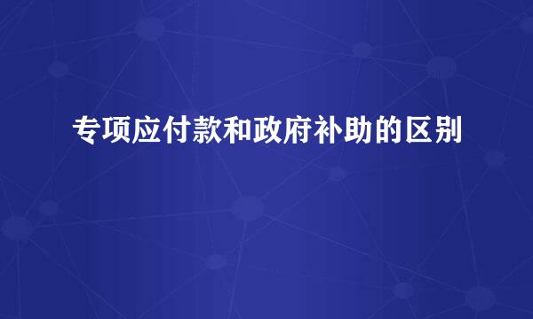 专项应付款和政府补助的区别