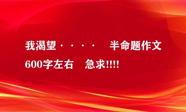 我渴望···· 半命题作文600字左右 急求!!!!