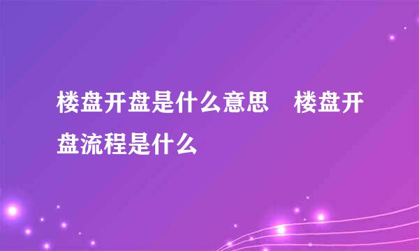 楼盘开盘是什么意思 楼盘开盘流程是什么