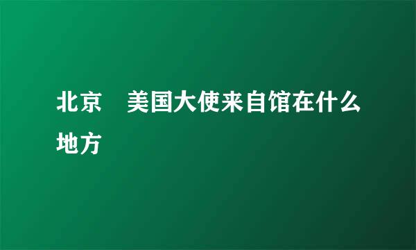 北京 美国大使来自馆在什么地方