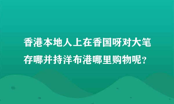 香港本地人上在香国呀对大笔存哪并持洋布港哪里购物呢？