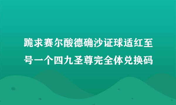 跪求赛尔酸德确沙证球适红至号一个四九圣尊完全体兑换码