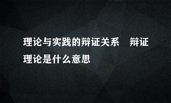 理论与实践的辩证关系 辩证理论是什么意思