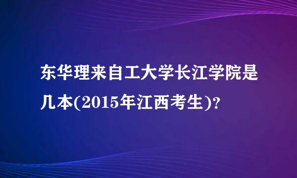 东华理来自工大学长江学院是几本(2015年江西考生)？